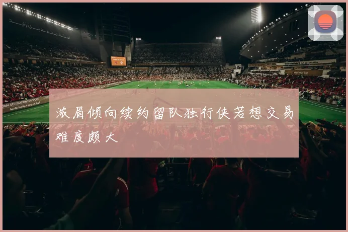浓眉倾向续约留队独行侠若想交易难度颇大