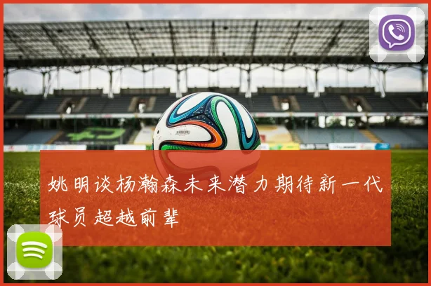 姚明谈杨瀚森未来潜力期待新一代球员超越前辈