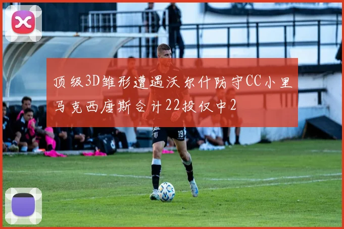顶级3D雏形遭遇沃尔什防守CC小里马克西唐斯合计22投仅中2