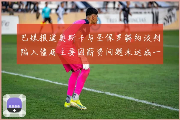 巴媒报道奥斯卡与圣保罗解约谈判陷入僵局主要因薪资问题未达成一致