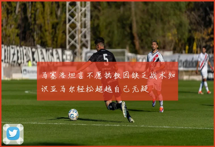马塞洛坦言不愿执教因缺乏战术知识亚马尔轻松超越自己无疑