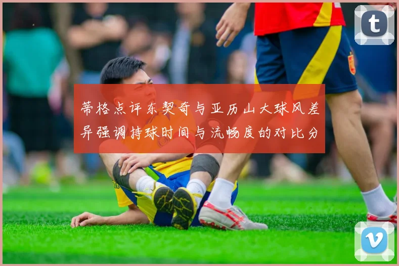蒂格点评东契奇与亚历山大球风差异强调持球时间与流畅度的对比分析