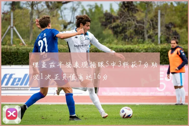 理查兹半场表现抢眼5中3斩获7分助攻1次正负值高达16分