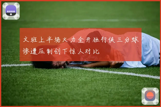 文班上半场火力全开独行侠三分球惨遭压制创下惊人对比