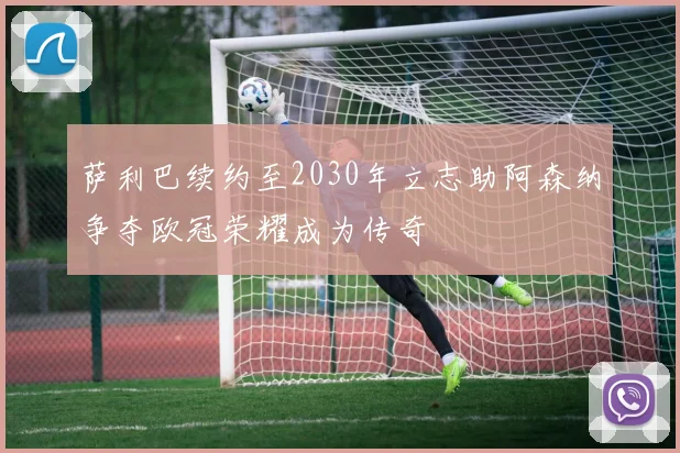 萨利巴续约至2030年立志助阿森纳争夺欧冠荣耀成为传奇