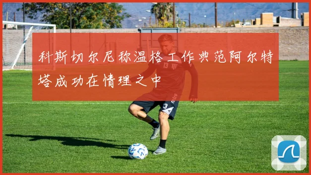 科斯切尔尼称温格工作典范阿尔特塔成功在情理之中