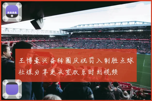 王博豪兴奋转圈庆祝罚入制胜点球社媒分享更衣室欢乐时刻视频