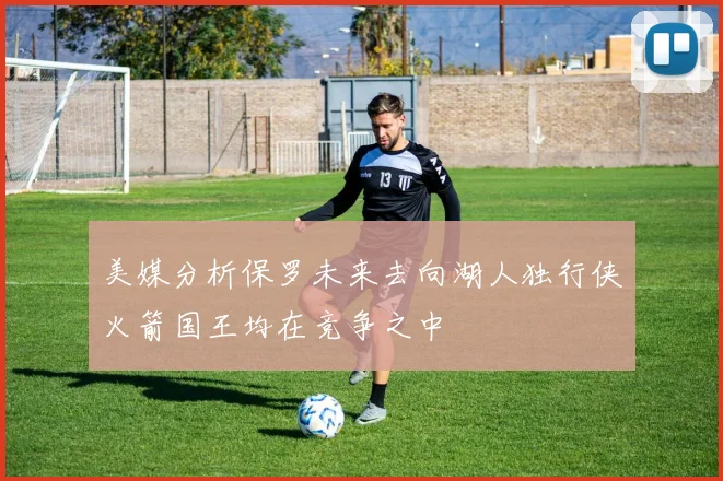 美媒分析保罗未来去向湖人独行侠火箭国王均在竞争之中