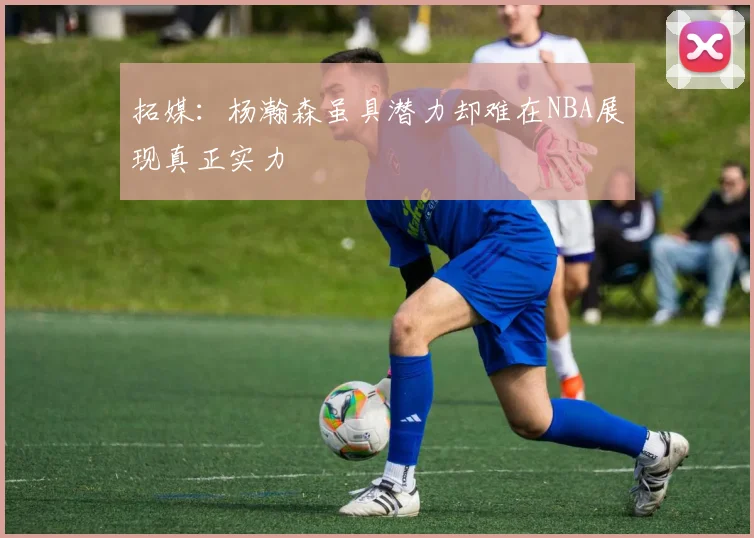 拓媒：杨瀚森虽具潜力却难在NBA展现真正实力