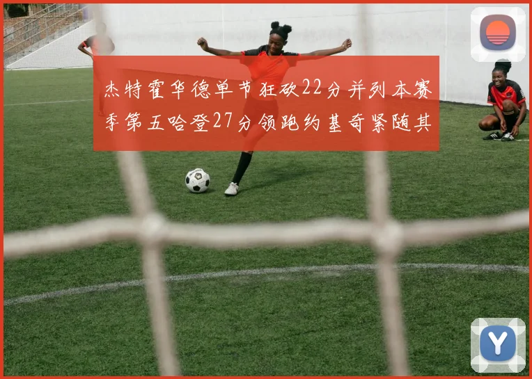 杰特霍华德单节狂砍22分并列本赛季第五哈登27分领跑约基奇紧随其后