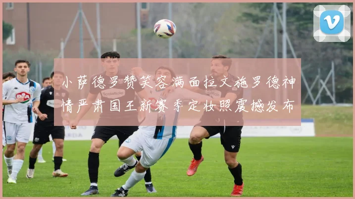 小萨德罗赞笑容满面拉文施罗德神情严肃国王新赛季定妆照震撼发布