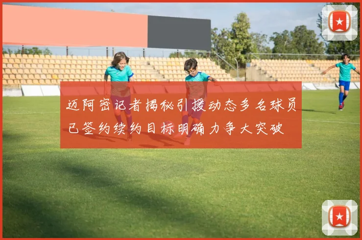 迈阿密记者揭秘引援动态多名球员已签约续约目标明确力争大突破