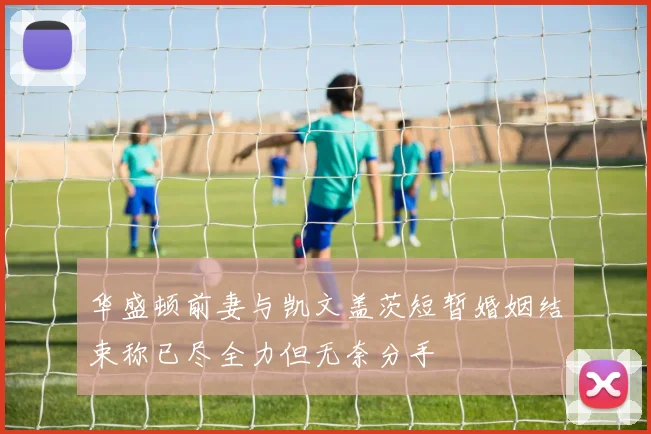 华盛顿前妻与凯文盖茨短暂婚姻结束称已尽全力但无奈分手