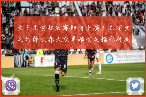 女子足协杯决赛即将上演广东省女足对阵长春大众卓越女足精彩对决在12月24日19点开启