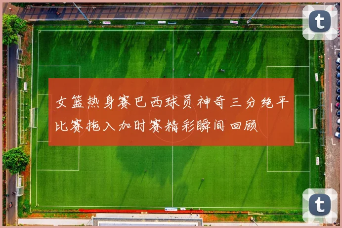女篮热身赛巴西球员神奇三分绝平比赛拖入加时赛精彩瞬间回顾