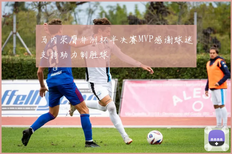 马内荣膺非洲杯半决赛MVP感谢球迷支持助力制胜球