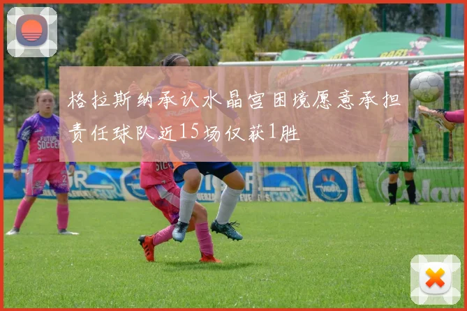 格拉斯纳承认水晶宫困境愿意承担责任球队近15场仅获1胜