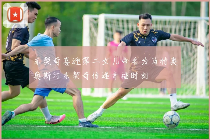 东契奇喜迎第二女儿命名为马特奥奥斯汀东契奇传递幸福时刻