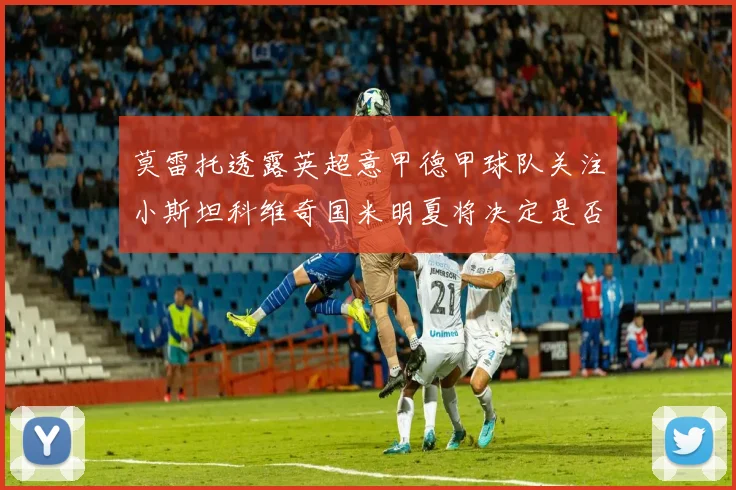 莫雷托透露英超意甲德甲球队关注小斯坦科维奇国米明夏将决定是否回购