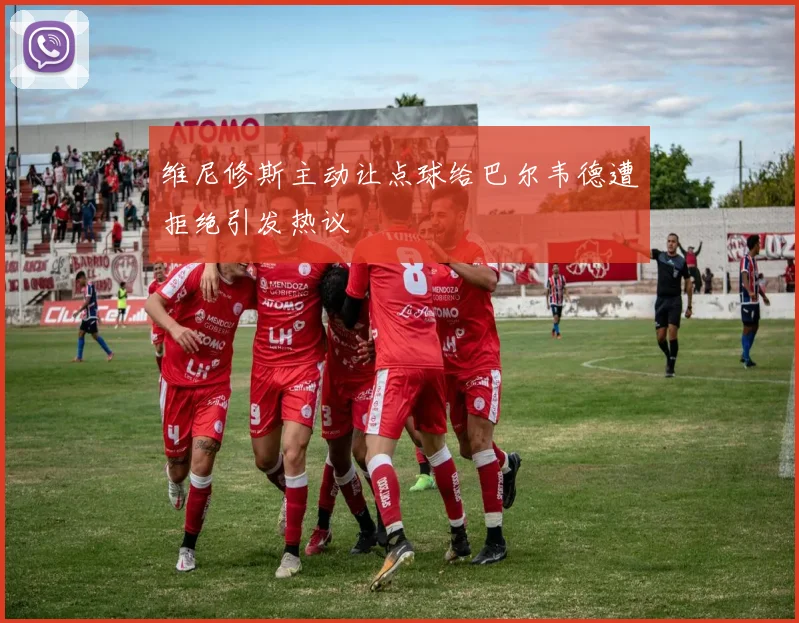 维尼修斯主动让点球给巴尔韦德遭拒绝引发热议