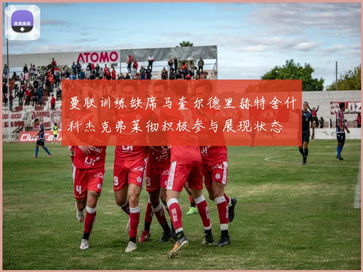 曼联训练缺席马奎尔德里赫特舍什科杰克弗莱彻积极参与展现状态