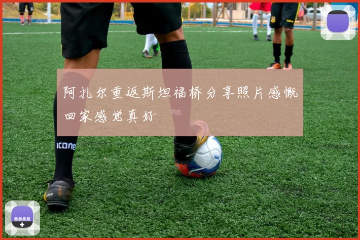 阿扎尔重返斯坦福桥分享照片感慨回家感觉真好