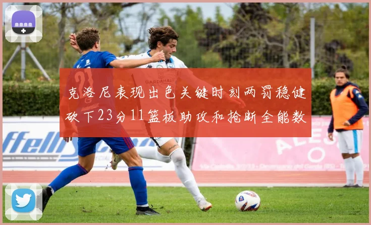 克洛尼表现出色关键时刻两罚稳健砍下23分11篮板助攻和抢断全能数据