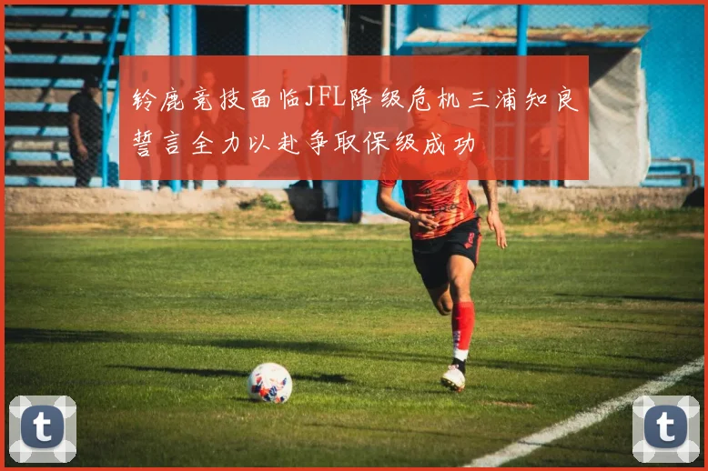 铃鹿竞技面临JFL降级危机三浦知良誓言全力以赴争取保级成功