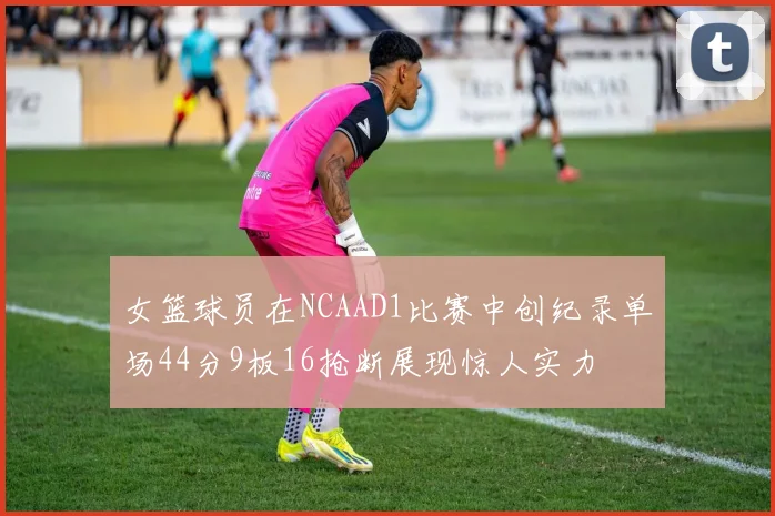 女篮球员在NCAAD1比赛中创纪录单场44分9板16抢断展现惊人实力