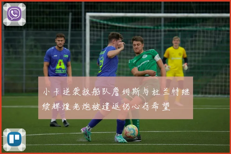 小卡逆袭救船队詹姆斯与杜兰特继续辉煌老炮被遣返仍心存希望