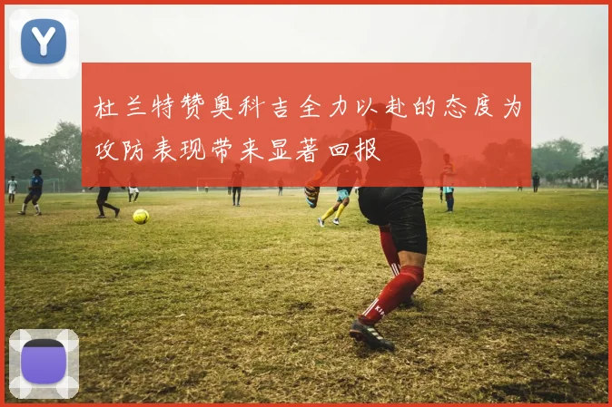 杜兰特赞奥科吉全力以赴的态度为攻防表现带来显著回报