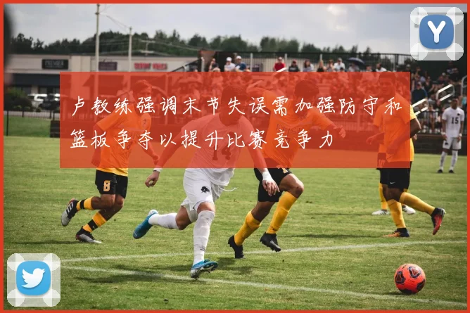 卢教练强调末节失误需加强防守和篮板争夺以提升比赛竞争力