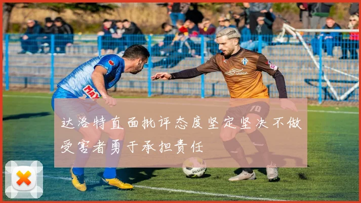 达洛特直面批评态度坚定坚决不做受害者勇于承担责任