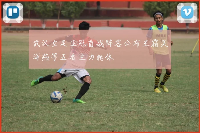 武汉女足亚冠首战阵容公布王霜吴海燕等五名主力轮休
