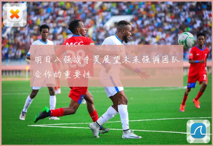 明日八强战李昊展望未来强调团队合作的重要性